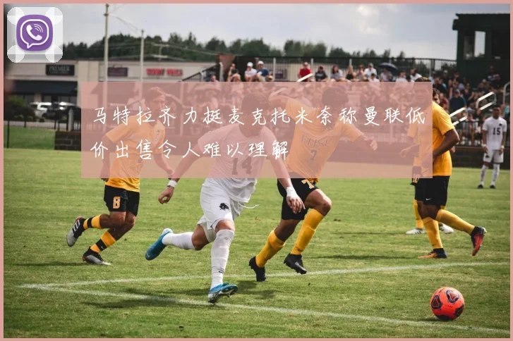 马特拉齐力挺麦克托米奈称曼联低价出售令人难以理解