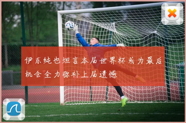 伊东纯也坦言本届世界杯或为最后机会全力弥补上届遗憾