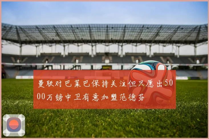 曼联对巴莱巴保持关注但只愿出5000万镑中卫有意加盟范德芬