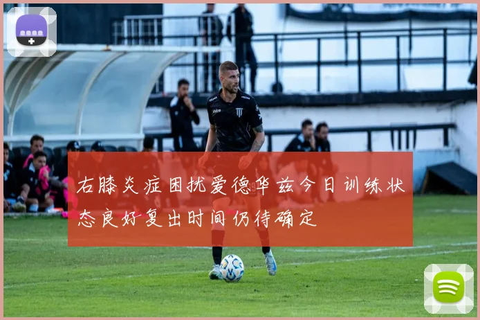 右膝炎症困扰爱德华兹今日训练状态良好复出时间仍待确定