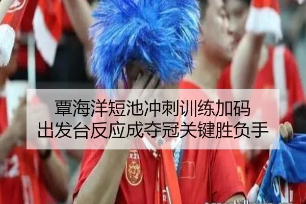 覃海洋短池冲刺训练加码 出发台反应成夺冠关键胜负手