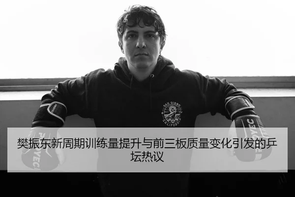 樊振东新周期训练量提升与前三板质量变化引发的乒坛热议